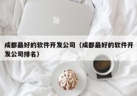 成都最好的软件开发公司（成都最好的软件开发公司排名）